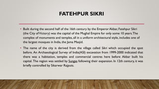 FATEHPUR SIKRI
• Built during the second half of the 16th century by the Emperor Akbar, Fatehpur Sikri
(the City ofVictory) was the capital of the Mughal Empire for only some 10 years.The
complex of monuments and temples, all in a uniform architectural style, includes one of
the largest mosques in India, the Jama Masjid.
• The name of the city is derived from the village called Sikri which occupied the spot
before. An Archaeological Survey of India(ASI) excavation from 1999-2000 indicated that
there was a habitation, temples and commercial centres here before Akbar built his
capital. The region was settled by Sungas following their expansion. In 12th century, it was
briefly controlled by Sikarwar Rajputs.
 