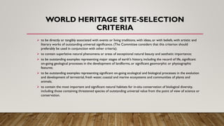 WORLD HERITAGE SITE-SELECTION
CRITERIA
➢ to be directly or tangibly associated with events or living traditions, with ideas, or with beliefs, with artistic and
literary works of outstanding universal significance. (The Committee considers that this criterion should
preferably be used in conjunction with other criteria);
➢ to contain superlative natural phenomena or areas of exceptional natural beauty and aesthetic importance;
➢ to be outstanding examples representing major stages of earth's history, including the record of life, significant
on-going geological processes in the development of landforms, or significant geomorphic or physiographic
features;
➢ to be outstanding examples representing significant on-going ecological and biological processes in the evolution
and development of terrestrial, fresh water, coastal and marine ecosystems and communities of plants and
animals;
➢ to contain the most important and significant natural habitats for in-situ conservation of biological diversity,
including those containing threatened species of outstanding universal value from the point of view of science or
conservation.
 