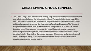 GREAT LIVING CHOLATEMPLES
• The Great Living CholaTemples were built by kings of the Chola Empire, which stretched
over all of south India and the neighbouring islands.The site includes three great 11th-
and 12th-centuryTemples: the BrihadisvaraTemple atThanjavur, the BrihadisvaraTemple
at Gangaikondacholisvaram and the AiravatesvaraTemple at Darasuram.TheTemple of
Gangaikondacholisvaram, built by Rajendra I, was completed in 1035. Its 53-m vimana
(sanctum tower) has recessed corners and a graceful upward curving movement,
contrasting with the straight and severe tower atThanjavur.The Airavatesvara temple
complex, built by Rajaraja II, at Darasuram features a 24-m vimana and a stone image of
Shiva.The temples testify to the brilliant achievements of the Chola in architecture,
sculpture, painting and bronze casting.
 