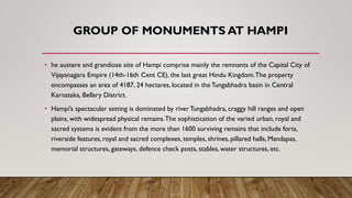 GROUP OF MONUMENTS AT HAMPI
• he austere and grandiose site of Hampi comprise mainly the remnants of the Capital City of
Vijayanagara Empire (14th-16th Cent CE), the last great Hindu Kingdom.The property
encompasses an area of 4187, 24 hectares, located in the Tungabhadra basin in Central
Karnataka, Bellary District.
• Hampi’s spectacular setting is dominated by riverTungabhadra, craggy hill ranges and open
plains, with widespread physical remains.The sophistication of the varied urban, royal and
sacred systems is evident from the more than 1600 surviving remains that include forts,
riverside features, royal and sacred complexes, temples, shrines, pillared halls, Mandapas,
memorial structures, gateways, defence check posts, stables, water structures, etc.
 