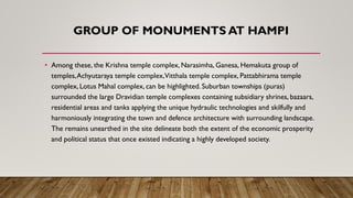 GROUP OF MONUMENTS AT HAMPI
• Among these, the Krishna temple complex, Narasimha, Ganesa, Hemakuta group of
temples,Achyutaraya temple complex,Vitthala temple complex, Pattabhirama temple
complex, Lotus Mahal complex, can be highlighted. Suburban townships (puras)
surrounded the large Dravidian temple complexes containing subsidiary shrines, bazaars,
residential areas and tanks applying the unique hydraulic technologies and skilfully and
harmoniously integrating the town and defence architecture with surrounding landscape.
The remains unearthed in the site delineate both the extent of the economic prosperity
and political status that once existed indicating a highly developed society.
 