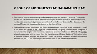GROUP OF MONUMENTS AT MAHABALIPURAM
• This group of sanctuaries, founded by the Pallava kings, was carved out of rock along the Coromandel
coast in the 7th and 8th centuries. It is known especially for its rathas (temples in the form of chariots),
mandapas (cave sanctuaries), giant open-air reliefs such as the famous 'Descent of the Ganges', and the
temple of Rivage, with thousands of sculptures to the glory of Shiva
• The site has 40 ancient monuments and Hindu temples,including one of the largest open-air rock reliefs
in the world: the Descent of the Ganges or Arjuna's Penance. The group contains several categories of
monuments: rata temples with monolithic processional chariots, built between 630 and 668; mandapa
viharas (cave temples) with narratives from the Mahabharata and Shaivic, Shakti and Vaishna inscriptions
in a number of Indian languages and scripts; rock reliefs (particularly bas-reliefs); stone-cut temples built
between 695 and 722, and archaeological excavations dated to the 6th century and earlier.
 