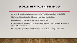 WORLD HERITAGE SITES-INDIA
• Currently 39 sites in India has been approved as World Heritage Sites by UNESCO
• 30 of which falls under Cultural, 7 under Natural and 2 under Mixed
• Apart from this 42 sites are included in theTentative List
• A Tentative List is an inventory of those properties which each State Party intends to
consider for nomination.
• Following slides gives a brief introduction to variousWorld Heritage Sites in India
 