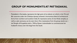 GROUP OF MONUMENTS AT PATTADAKAL
• Pattadakal, in Karnataka, represents the high point of an eclectic art which, in the 7th and
8th centuries under the Chalukya dynasty, achieved a harmonious blend of architectural
forms from northern and southern India.An impressive series of nine Hindu temples, as
well as a Jain sanctuary, can be seen there. One masterpiece from the group stands out –
theTemple ofVirupaksha, built c. 740 by Queen Lokamahadevi to commemorate her
husband's victory over the kings from the South.
 
