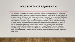HILL FORTS OF RAJASTHAN
• The serial site, situated in the state of Rajastahan, includes six majestic forts in Chittorgarh;
Kumbhalgarh; Sawai Madhopur; Jhalawar; Jaipur, and Jaisalmer.The ecclectic architecture of the
forts, some up to 20 kilometres in circumference, bears testimony to the power of the Rajput
princely states that flourished in the region from the 8th to the 18th centuries. Enclosed
within defensive walls are major urban centres, palaces, trading centres and other buildings
including temples that often predate the fortifications within which developed an elaborate
courtly culture that supported learning, music and the arts. Some of the urban centres
enclosed in the fortifications have survived, as have many of the site's temples and other
sacred buildings.The forts use the natural defenses offered by the landscape: hills, deserts,
rivers, and dense forests.They also feature extensive water harvesting structures, largely still
in use today.
 