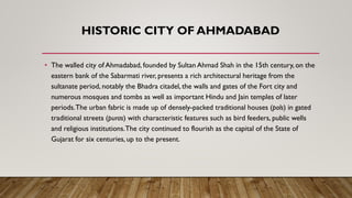 HISTORIC CITY OF AHMADABAD
• The walled city of Ahmadabad, founded by Sultan Ahmad Shah in the 15th century, on the
eastern bank of the Sabarmati river, presents a rich architectural heritage from the
sultanate period, notably the Bhadra citadel, the walls and gates of the Fort city and
numerous mosques and tombs as well as important Hindu and Jain temples of later
periods.The urban fabric is made up of densely-packed traditional houses (pols) in gated
traditional streets (puras) with characteristic features such as bird feeders, public wells
and religious institutions.The city continued to flourish as the capital of the State of
Gujarat for six centuries, up to the present.
 