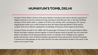 HUMAYUN'STOMB, DELHI
• Humayun’sTomb, Delhi is the first of the grand dynastic mausoleums that were to become synonyms of
Mughal architecture with the architectural style reaching its zenith 80 years later at the laterTaj Mahal.
Humayun’sTomb stands within a complex of 27.04 ha. that includes other contemporary, 16th century
Mughal garden-tombs such as Nila Gumbad, Isa Khan, Bu Halima,Afsarwala, Barber’sTomb and the
complex where the craftsmen employed for the Building of Humayun’sTomb stayed, the Arab Serai.
• Humayun’sTomb was built in the 1560’s, with the patronage of Humayun’s son, the great Emperor Akbar.
Persian and Indian craftsmen worked together to build the garden-tomb, far grander than any tomb built
before in the Islamic world. Humayun’s garden-tomb is an example of the charbagh (a four quadrant
garden with the four rivers of Quranic paradise represented), with pools joined by channels.The garden
is entered from lofty gateways on the south and from the west with pavilions located in the centre of the
eastern and northern walls.
 