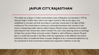 JAIPUR CITY, RAJASTHAN
• The walled city of Jaipur, in India’s north-western state of Rajasthan was founded in 1727 by
Sawai Jai Singh II. Unlike other cities in the region located in hilly terrain, Jaipur was
established on the plain and built according to a grid plan interpreted in the light ofVedic
architecture.The streets feature continuous colonnaded businesses that intersect in the
centre, creating large public squares called chaupars. Markets, shops, residences and temples
built along the main streets have uniform facades.The city's urban planning shows an exchange
of ideas from ancient Hindu and early modern Mughal as well as Western cultures.The grid
plan is a model that prevails in the West, while the organization of the different city sectors
(chowkris) refers to traditional Hindu concepts. Designed to be a commercial capital, the city
has maintained its local commercial, artisanal and cooperative traditions to this day
 