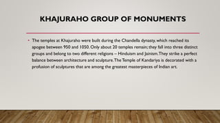 KHAJURAHO GROUP OF MONUMENTS
• The temples at Khajuraho were built during the Chandella dynasty, which reached its
apogee between 950 and 1050. Only about 20 temples remain; they fall into three distinct
groups and belong to two different religions – Hinduism and Jainism.They strike a perfect
balance between architecture and sculpture.TheTemple of Kandariya is decorated with a
profusion of sculptures that are among the greatest masterpieces of Indian art.
 
