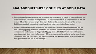 MAHABODHITEMPLE COMPLEX AT BODH GAYA
• The MahabodhiTemple Complex is one of the four holy sites related to the life of the Lord Buddha, and
particularly to the attainment of Enlightenment.The first temple was built by Emperor Asoka in the 3rd
century B.C., and the present temple dates from the 5th or 6th centuries. It is one of the earliest
Buddhist temples built entirely in brick, still standing in India, from the late Gupta period.
• The site contains a descendant of the Bodhi Tree under which Buddha gained enlightenment, and has
been a major pilgrimage destination for Hindus and Buddhists for well over two thousand years, and
some elements probably date to the period of Ashoka (died c. 232 BCE).What is now visible on the
ground essentially dates from the 7th century CE, or perhaps somewhat earlier, as well as several major
restorations since the 19th century. But the structure now may well incorporate large parts of earlier
work, possibly from the 2nd or 3rd century CE.
 