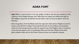AGRA FORT
• Agra Fort is a historical fort in the city of Agra in India. It was the main residence of the
emperors of the Mughal Dynasty until 1638, when the capital was shifted from Agra to
Del. hiBefore capture by the British, the last Indian rulers to have occupied it were the
Marathas.
• Near the gardens of theTaj Mahal stands the important 16th-century Mughal monument
known as the Red Fort of Agra.This powerful fortress of red sandstone encompasses,
within its 2.5-km-long enclosure walls, the imperial city of the Mughal rulers. It comprises
many fairy-tale palaces, such as the Jahangir Palace and the Khas Mahal, built by Shah
Jahan; audience halls, such as the Diwan-i-Khas; and two very beautiful mosques.
 