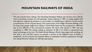 MOUNTAIN RAILWAYS OF INDIA
• This site includes three railways. The Darjeeling Himalayan Railway was the first, and is still the
most outstanding, example of a hill passenger railway. Opened in 1881, its design applies bold
and ingenious engineering solutions to the problem of establishing an effective rail link across
a mountainous terrain of great beauty. The construction of the Nilgiri Mountain Railway, a 46-
km long metre-gauge single-track railway in Tamil Nadu State was first proposed in 1854, but
due to the difficulty of the mountainous location the work only started in 1891 and was
completed in 1908. This railway, scaling an elevation of 326 m to 2,203 m, represented the
latest technology of the time. The Kalka Shimla Railway, a 96-km long, single track working rail
link built in the mid-19th century to provide a service to the highland town of Shimla is
emblematic of the technical and material efforts to disenclave mountain populations through
the railway.All three railways are still fully operational.
 