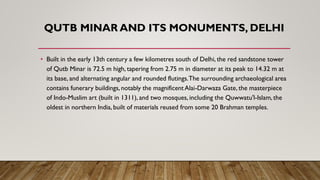 QUTB MINAR AND ITS MONUMENTS, DELHI
• Built in the early 13th century a few kilometres south of Delhi, the red sandstone tower
of Qutb Minar is 72.5 m high, tapering from 2.75 m in diameter at its peak to 14.32 m at
its base, and alternating angular and rounded flutings.The surrounding archaeological area
contains funerary buildings, notably the magnificent Alai-Darwaza Gate, the masterpiece
of Indo-Muslim art (built in 1311), and two mosques, including the Quwwatu'l-Islam, the
oldest in northern India, built of materials reused from some 20 Brahman temples.
 