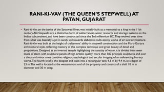 RANI-KI-VAV (THE QUEEN’S STEPWELL) AT
PATAN, GUJARAT
• Rani-ki-Vav, on the banks of the Saraswati River, was initially built as a memorial to a king in the 11th
century AD. Stepwells are a distinctive form of subterranean water resource and storage systems on the
Indian subcontinent, and have been constructed since the 3rd millennium BC.They evolved over time
from what was basically a pit in sandy soil towards elaborate multi-storey works of art and architecture.
Rani-ki-Vav was built at the height of craftsmens’ ability in stepwell construction and the Maru-Gurjara
architectural style, reflecting mastery of this complex technique and great beauty of detail and
proportions. Designed as an inverted temple highlighting the sanctity of water, it is divided into seven
levels of stairs with sculptural panels of high artistic quality; more than 500 principle sculptures and over
a thousand minor ones combine religious, mythological and secular imagery, often referencing literary
works.The fourth level is the deepest and leads into a rectangular tank 9.5 m by 9.4 m, at a depth of
23 m.The well is located at the westernmost end of the property and consists of a shaft 10 m in
diameter and 30 m deep.
 