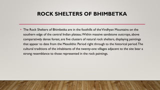 ROCK SHELTERS OF BHIMBETKA
• The Rock Shelters of Bhimbetka are in the foothills of theVindhyan Mountains on the
southern edge of the central Indian plateau.Within massive sandstone outcrops, above
comparatively dense forest, are five clusters of natural rock shelters, displaying paintings
that appear to date from the Mesolithic Period right through to the historical period.The
cultural traditions of the inhabitants of the twenty-one villages adjacent to the site bear a
strong resemblance to those represented in the rock paintings.
 