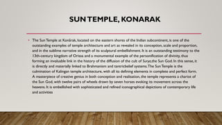 SUNTEMPLE, KONARAK
• The SunTemple at Konârak, located on the eastern shores of the Indian subcontinent, is one of the
outstanding examples of temple architecture and art as revealed in its conception, scale and proportion,
and in the sublime narrative strength of its sculptural embellishment. It is an outstanding testimony to the
13th-century kingdom of Orissa and a monumental example of the personification of divinity, thus
forming an invaluable link in the history of the diffusion of the cult of Surya,the Sun God. In this sense, it
is directly and materially linked to Brahmanism and tantricbelief systems.The SunTemple is the
culmination of Kalingan temple architecture, with all its defining elements in complete and perfect form.
A masterpiece of creative genius in both conception and realisation, the temple represents a chariot of
the Sun God, with twelve pairs of wheels drawn by seven horses evoking its movement across the
heavens. It is embellished with sophisticated and refined iconographical depictions of contemporary life
and activities
 