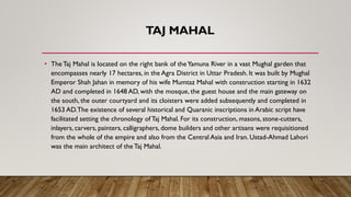 TAJ MAHAL
• The Taj Mahal is located on the right bank of theYamuna River in a vast Mughal garden that
encompasses nearly 17 hectares, in the Agra District in Uttar Pradesh. It was built by Mughal
Emperor Shah Jahan in memory of his wife Mumtaz Mahal with construction starting in 1632
AD and completed in 1648 AD, with the mosque, the guest house and the main gateway on
the south, the outer courtyard and its cloisters were added subsequently and completed in
1653 AD.The existence of several historical and Quaranic inscriptions in Arabic script have
facilitated setting the chronology of Taj Mahal. For its construction, masons, stone-cutters,
inlayers, carvers, painters, calligraphers, dome builders and other artisans were requisitioned
from the whole of the empire and also from the Central Asia and Iran. Ustad-Ahmad Lahori
was the main architect of the Taj Mahal.
 