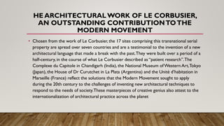 HE ARCHITECTURALWORK OF LE CORBUSIER,
AN OUTSTANDING CONTRIBUTIONTOTHE
MODERN MOVEMENT
• Chosen from the work of Le Corbusier, the 17 sites comprising this transnational serial
property are spread over seven countries and are a testimonial to the invention of a new
architectural language that made a break with the past.They were built over a period of a
half-century, in the course of what Le Corbusier described as “patient research”.The
Complexe du Capitole in Chandigarh (India), the National Museum ofWestern Art,Tokyo
(Japan), the House of Dr Curutchet in La Plata (Argentina) and the Unité d’habitation in
Marseille (France) reflect the solutions that the Modern Movement sought to apply
during the 20th century to the challenges of inventing new architectural techniques to
respond to the needs of society.These masterpieces of creative genius also attest to the
internationalization of architectural practice across the planet
 