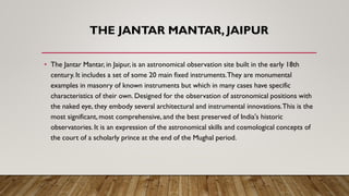THE JANTAR MANTAR, JAIPUR
• The Jantar Mantar, in Jaipur, is an astronomical observation site built in the early 18th
century. It includes a set of some 20 main fixed instruments.They are monumental
examples in masonry of known instruments but which in many cases have specific
characteristics of their own. Designed for the observation of astronomical positions with
the naked eye, they embody several architectural and instrumental innovations.This is the
most significant, most comprehensive, and the best preserved of India's historic
observatories. It is an expression of the astronomical skills and cosmological concepts of
the court of a scholarly prince at the end of the Mughal period.
 