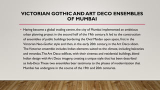 VICTORIAN GOTHIC AND ART DECO ENSEMBLES
OF MUMBAI
• Having become a global trading centre, the city of Mumbai implemented an ambitious
urban planning project in the second half of the 19th century. It led to the construction
of ensembles of public buildings bordering the Oval Maidan open space, first in the
Victorian Neo-Gothic style and then, in the early 20th century, in the Art Deco idiom.
TheVictorian ensemble includes Indian elements suited to the climate, including balconies
and verandas.The Art Deco edifices, with their cinemas and residential buildings, blend
Indian design with Art Deco imagery, creating a unique style that has been described
as Indo-Deco.These two ensembles bear testimony to the phases of modernization that
Mumbai has undergone in the course of the 19th and 20th centuries.
 