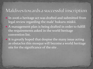 In 2006 a heritage act was drafted and submitted from legal review regarding the male’ hukuru miskii.A management plan is being drafted in order to fulfill the requirements asked in the world heritage convention list.It is greatly hoped that despise the many issue acting as obstacles this mosque will become a world heritage site for the significance of the site .Maldives towards a successful inscription