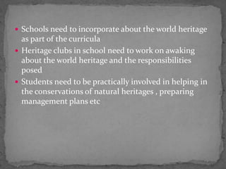 Schools need to incorporate about the world heritage as part of the curriculaHeritage clubs in school need to work on awaking about the world heritage and the responsibilities posed Students need to be practically involved in helping in the conservations of natural heritages , preparing management plans etc