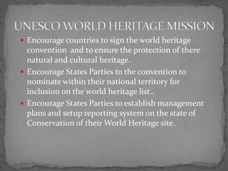 Encourage countries to sign the world heritage convention  and to ensure the protection of there natural and cultural heritage. Encourage States Parties to the convention to nominate within their national territory for inclusion on the world heritage list..Encourage States Parties to establish management plans and setup reporting system on the state of Conservation of their World Heritage site. UNESCO WORLD HERITAGE MISSION
