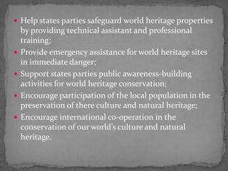 Help states parties safeguard world heritage properties by providing technical assistant and professional training;Provide emergency assistance for world heritage sites in immediate danger;Support states parties public awareness-building activities for world heritage conservation;Encourage participation of the local population in the preservation of there culture and natural heritage;Encourage international co-operation in the conservation of our world’s culture and natural heritage.  
