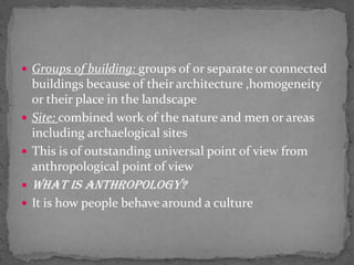 Groups of building: groups of or separate or connected buildings because of their architecture ,homogeneity or their place in the landscape Site: combined work of the nature and men or areas including archaelogical sitesThis is of outstanding universal point of view from anthropological point of viewWhat is anthropology? It is how people behave around a culture
