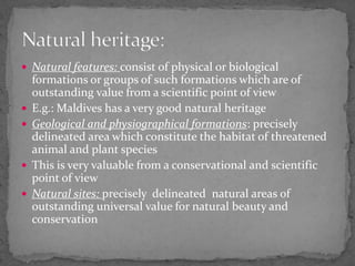 Natural features: consist of physical or biological formations or groups of such formations which are of outstanding value from a scientific point of view E.g.: Maldives has a very good natural heritageGeological and physiographical formations: precisely  delineated area which constitute the habitat of threatened animal and plant speciesThis is very valuable from a conservational and scientific point of viewNatural sites: precisely  delineated  natural areas of outstanding universal value for natural beauty and conservation Natural heritage: