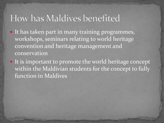 It has taken part in many training programmes, workshops, seminars relating to world heritage convention and heritage management and conservationIt is important to promote the world heritage concept within the Maldivian students for the concept to fully function in MaldivesHow has Maldives benefited