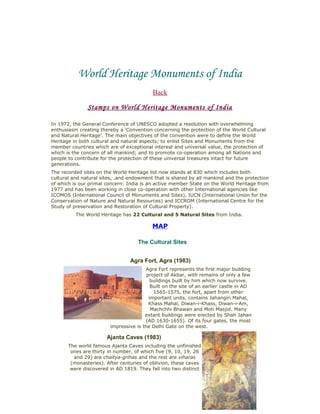 World Heritage Monuments of India
Back
Stamps on World Heritage Monuments of India
In 1972, the General Conference of UNESCO adopted a resolution with overwhelming
enthusiasm creating thereby a ‘Convention concerning the protection of the World Cultural
and Natural Heritage’. The main objectives of the convention were to define the World
Heritage in both cultural and natural aspects; to enlist Sites and Monuments from the
member countries which are of exceptional interest and universal value, the protection of
which is the concern of all mankind; and to promote co-operation among all Nations and
people to contribute for the protection of these universal treasures intact for future
generations.
The recorded sites on the World Heritage list now stands at 830 which includes both
cultural and natural sites, .and endowment that is shared by all mankind and the protection
of which is our primal concern: India is an active member State on the World Heritage from
1977 and has been working in close co-operation with other International agencies like
ICOMOS (International Council of Monuments and Sites), IUCN (International Union for the
Conservation of Nature and Natural Resources) and ICCROM (International Centre for the
Study of preservation and Restoration of Cultural Property).
The World Heritage has 22 Cultural and 5 Natural Sites from India.
MAP
The Cultural Sites
Agra Fort, Agra (1983)
Agra Fort represents the first major building
project of Akbar, with remains of only a few
buildings built by him which now survive.
Built on the site of an earlier castle in AD
1565-1575, the fort, apart from other
important units, contains Jahangiri Mahal,
Khass Mahal, Diwan-i-Khass, Diwan-i-Am,
Machchhi Bhawan and Moti Masjid. Many
extant buildings were erected by Shah Jahan
(AD 1630-1655). Of its four gates, the most
impressive is the Delhi Gate on the west.
Ajanta Caves (1983)
The world famous Ajanta Caves including the unfinished
ones are thirty in number, of which five (9, 10, 19, 26
and 29) are chaitya-grihas and the rest are viharas
(monasteries). After centuries of oblivion, these caves
were discovered in AD 1819. They fall into two distinct
 