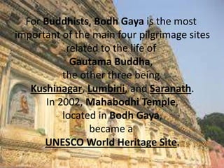 For Buddhists, Bodh Gaya is the most
important of the main four pilgrimage sites
related to the life of
Gautama Buddha,
the other three being
Kushinagar, Lumbini, and Saranath.
In 2002, Mahabodhi Temple,
located in Bodh Gaya,
became a
UNESCO World Heritage Site.
 