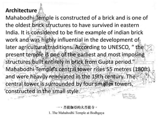 Architecture
Mahabodhi Temple is constructed of a brick and is one of
the oldest brick structures to have survived in eastern
India. It is considered to be fine example of indian brick
work and was highly influential in the development of
later agricultural traditions. According to UNESCO, “ the
present temple is one of the earliest and most imposing
structures built entirely in brick from Gupta period.”
Mahabodhi Temple’s central tower rises 55 metres (180ft)
and were heavily renovated in the 19th century. The
central tower is surrounded by four smaller towers,
constructed in the small style.
 