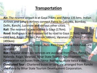 Transportation
Air: The nearest airport is at Gaya 7 Kms and Patna 135 kms. Indian
Airlines and Sahara Airlines connect Patna to Calcutta, Bombay,
Delhi, Ranchi, Lucknow and various other cities.
Rail: The nearest railway station is Gaya (17km).
Road: Bodhgaya is well connected by road to Gaya (17km), Nalanda
(101 km), Rajgir (78 km), Patna (135km), Varanasi (252 km), Calcutta
(495km)
Local Transport: Taxis, Tongas, Auto Rickshaws, Cycle Rickshaws are
available.
Bus : Regular direct bus services are available from Gaya, Patna,
Nalanda, Rajgir, Varanasi. Bihar State Tourism Development
Corporation run buses from Patna- Bodhgaya route twice a day.
Conducted Tour : Chartered buses or taxis are arranged from Ranchi
and Patna by Bihar State Tourism Development Corporation.
 