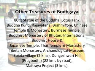 Other Treasures of Bodhgaya:
80 ft Statue of the Buddha, Lotus Tank,
Buddha Kund, Rajayatana, Brahm Yoni, Chinese
Temple & Monastery, Burmese Temple,
Buddhist Monastery of Bhutan, International
Buddhist House &
Japanese Temple, Thai Temple & Monastery,
Tibetan Monastery, Archaeological Museum.
Sujata village (2 kms), Dungeshwari Hill
(Pragbodhi) (22 kms by road),
Maitraya Project (3 kms).
 