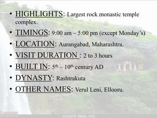• HIGHLIGHTS: Largest rock monastic temple
complex.
• TIMINGS: 9:00 am – 5:00 pm (except Monday’s)
• LOCATION: Aurangabad, Maharashtra.
• VISIT DURATION : 2 to 3 hours
• BUILT IN: 5th – 10th century AD
• DYNASTY: Rashtrakuta
• OTHER NAMES: Verul Leni, Ellooru.
 