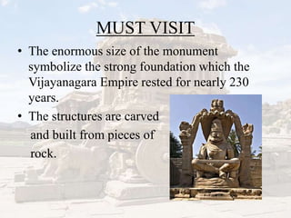 MUST VISIT
• The enormous size of the monument
symbolize the strong foundation which the
Vijayanagara Empire rested for nearly 230
years.
• The structures are carved
and built from pieces of
rock.
 