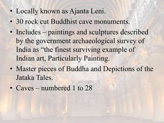 • Locally known as Ajanta Leni.
• 30 rock cut Buddhist cave monuments.
• Includes – paintings and sculptures described
by the government archaeological survey of
India as “the finest surviving example of
Indian art, Particularly Painting.
• Master pieces of Buddha and Depictions of the
Jataka Tales.
• Caves – numbered 1 to 28
 
