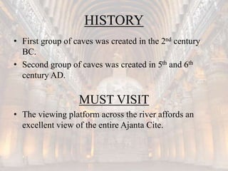 HISTORY
• First group of caves was created in the 2nd century
BC.
• Second group of caves was created in 5th and 6th
century AD.
MUST VISIT
• The viewing platform across the river affords an
excellent view of the entire Ajanta Cite.
 
