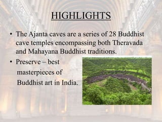 HIGHLIGHTS
• The Ajanta caves are a series of 28 Buddhist
cave temples encompassing both Theravada
and Mahayana Buddhist traditions.
• Preserve – best
masterpieces of
Buddhist art in India.
 