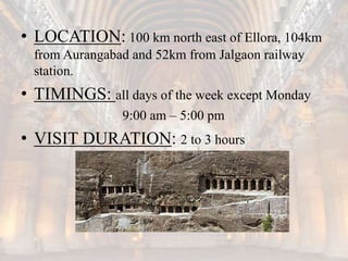 • LOCATION: 100 km north east of Ellora, 104km
from Aurangabad and 52km from Jalgaon railway
station.
• TIMINGS: all days of the week except Monday
9:00 am – 5:00 pm
• VISIT DURATION: 2 to 3 hours
 