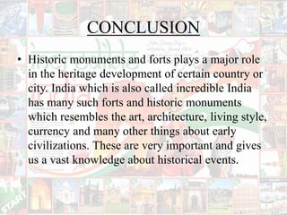 CONCLUSION
• Historic monuments and forts plays a major role
in the heritage development of certain country or
city. India which is also called incredible India
has many such forts and historic monuments
which resembles the art, architecture, living style,
currency and many other things about early
civilizations. These are very important and gives
us a vast knowledge about historical events.
 