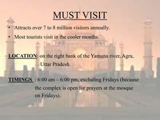 MUST VISIT
• Attracts over 7 to 8 million visitors annually.
• Most tourists visit in the cooler months.
LOCATION: on the right bank of the Yamuna river, Agra,
Uttar Pradesh.
TIMINGS : 6:00 am – 6:00 pm, excluding Fridays (because
the complex is open for prayers at the mosque
on Fridays).
 