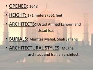 • OPENED: 1648
• HEIGHT: 171 meters (561 feet)
• ARCHITECTS: Ustad Ahmad Lahouri and
Ustad Isa.
• BURIALS: Mumtaz Mahal, Shah Jahan.
• ARCHITECTURAL STYLES: Mughal
architect and Iranian architect.
 
