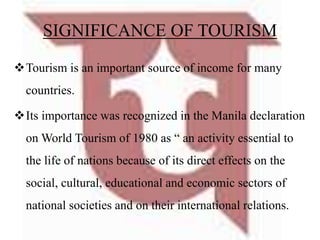 SIGNIFICANCE OF TOURISM
Tourism is an important source of income for many
countries.
Its importance was recognized in the Manila declaration
on World Tourism of 1980 as “ an activity essential to
the life of nations because of its direct effects on the
social, cultural, educational and economic sectors of
national societies and on their international relations.
 