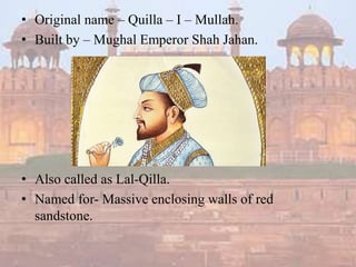 • Original name – Quilla – I – Mullah.
• Built by – Mughal Emperor Shah Jahan.
• Also called as Lal-Qilla.
• Named for- Massive enclosing walls of red
sandstone.
 