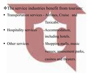 The service industries benefit from tourism:
 Transportation services - Airlines, Cruise and
Taxicabs.
 Hospitality services -Accommodation,
including hotels.
 Other services - Shopping malls, music
venues, amusement parks,
casinos and theaters.
 