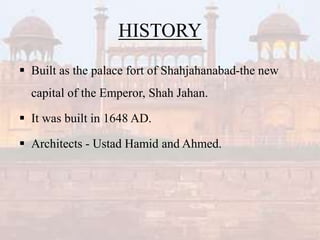 HISTORY
 Built as the palace fort of Shahjahanabad-the new
capital of the Emperor, Shah Jahan.
 It was built in 1648 AD.
 Architects - Ustad Hamid and Ahmed.
 
