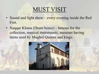 MUST VISIT
• Sound and light show – every evening inside the Red
Fort.
• Naqqar Khana (Drum house) - famous for the
collection, musical instruments, museum having
items used by Mughal Queens and kings.
 